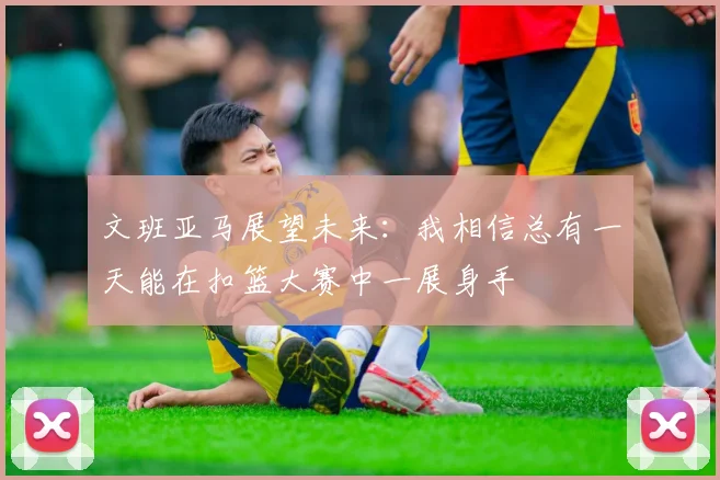 文班亚马展望未来：我相信总有一天能在扣篮大赛中一展身手