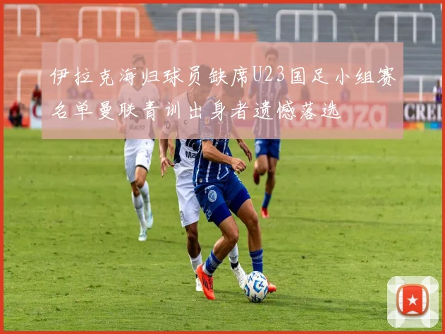 伊拉克海归球员缺席U23国足小组赛名单曼联青训出身者遗憾落选