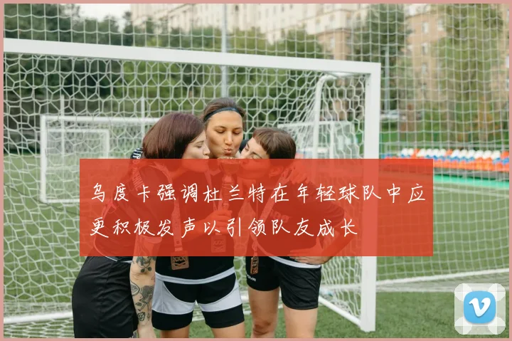 乌度卡强调杜兰特在年轻球队中应更积极发声以引领队友成长