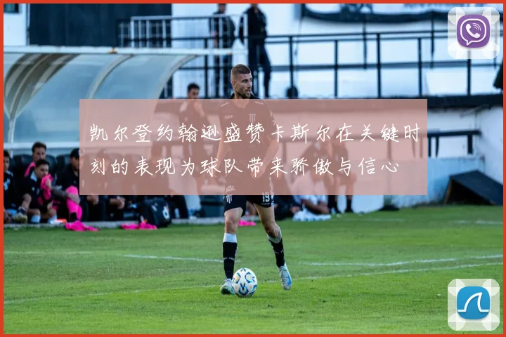 凯尔登约翰逊盛赞卡斯尔在关键时刻的表现为球队带来骄傲与信心