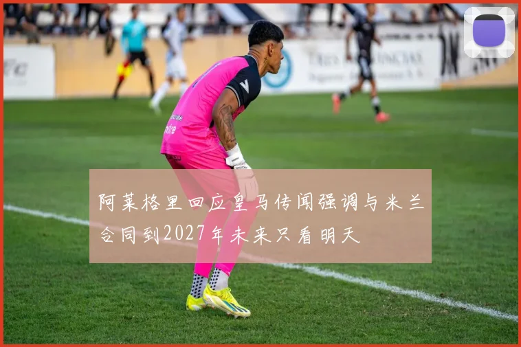 阿莱格里回应皇马传闻强调与米兰合同到2027年未来只看明天