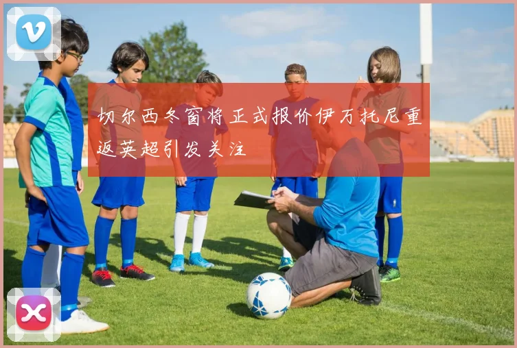 切尔西冬窗将正式报价伊万托尼重返英超引发关注