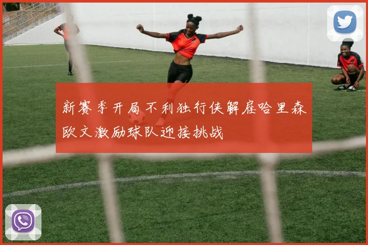 新赛季开局不利独行侠解雇哈里森欧文激励球队迎接挑战
