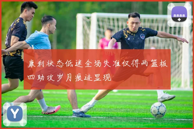 康利状态低迷全场失准仅得两篮板四助攻岁月痕迹显现