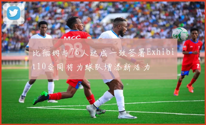 比彻姆与76人达成一致签署Exhibit10合同将为球队增添新活力