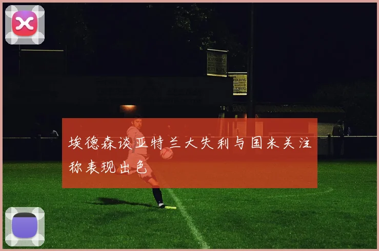 埃德森谈亚特兰大失利与国米关注称表现出色