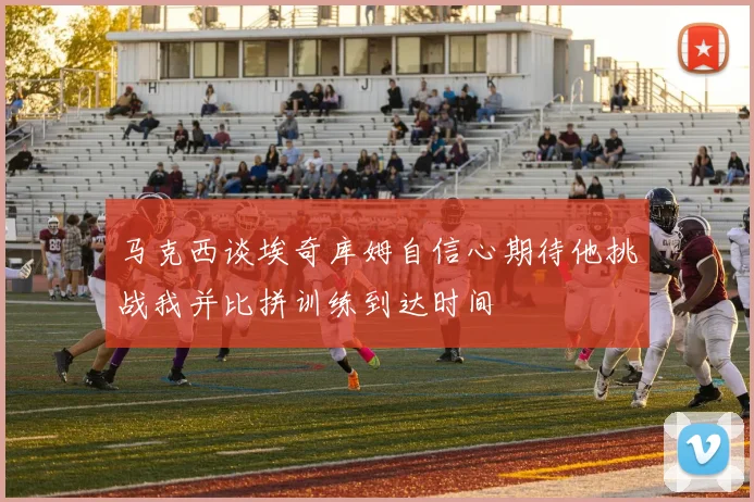 马克西谈埃奇库姆自信心期待他挑战我并比拼训练到达时间