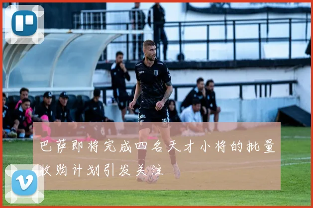 巴萨即将完成四名天才小将的批量收购计划引发关注