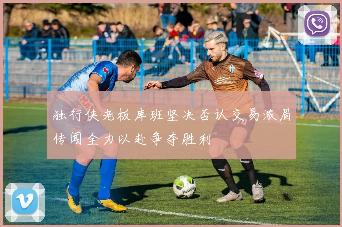 独行侠老板库班坚决否认交易浓眉传闻全力以赴争夺胜利