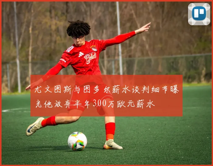 尤文图斯与图多尔薪水谈判细节曝光他放弃半年300万欧元薪水