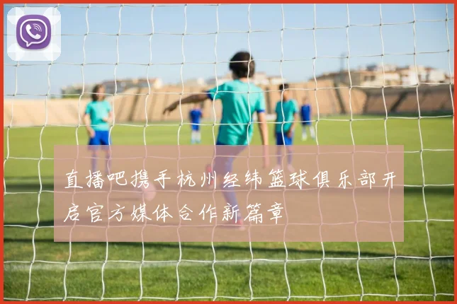 直播吧携手杭州经纬篮球俱乐部开启官方媒体合作新篇章