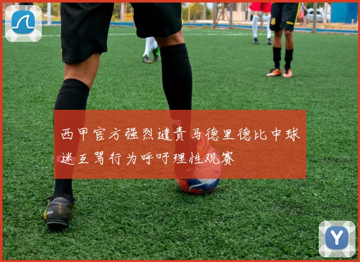 西甲官方强烈谴责马德里德比中球迷互骂行为呼吁理性观赛