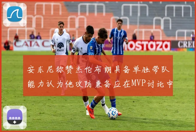 安东尼称赞杰伦布朗具备单独带队能力认为他攻防兼备应在MVP讨论中占有一席之地