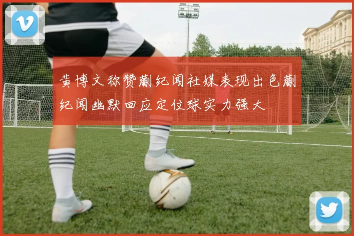 黄博文称赞蒯纪闻社媒表现出色蒯纪闻幽默回应定位球实力强大