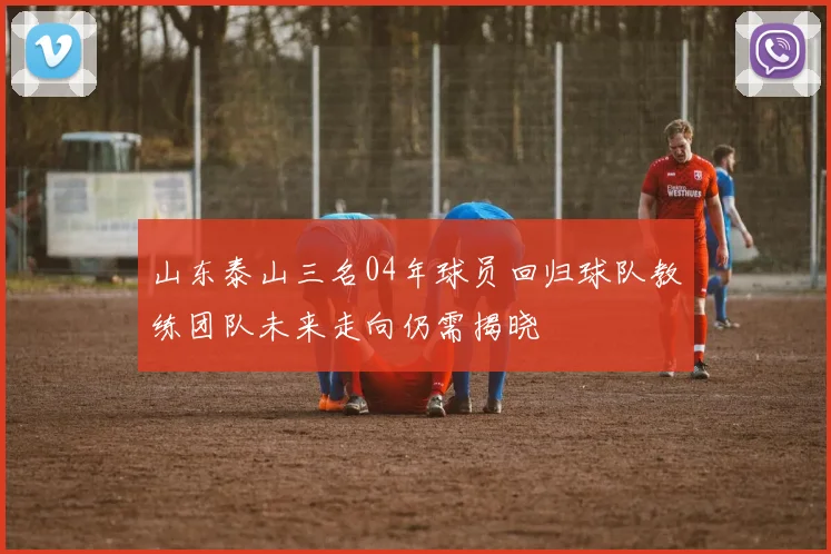 山东泰山三名04年球员回归球队教练团队未来走向仍需揭晓