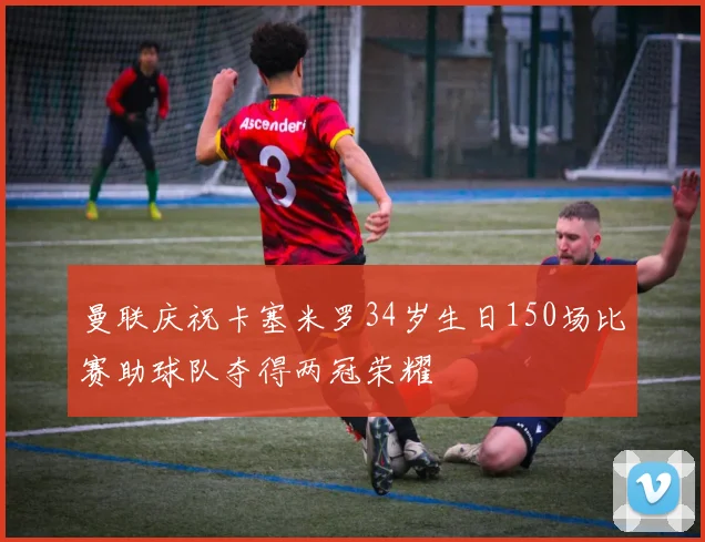 曼联庆祝卡塞米罗34岁生日150场比赛助球队夺得两冠荣耀