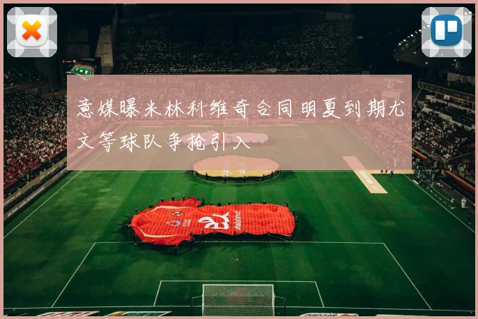 意媒曝米林科维奇合同明夏到期尤文等球队争抢引入