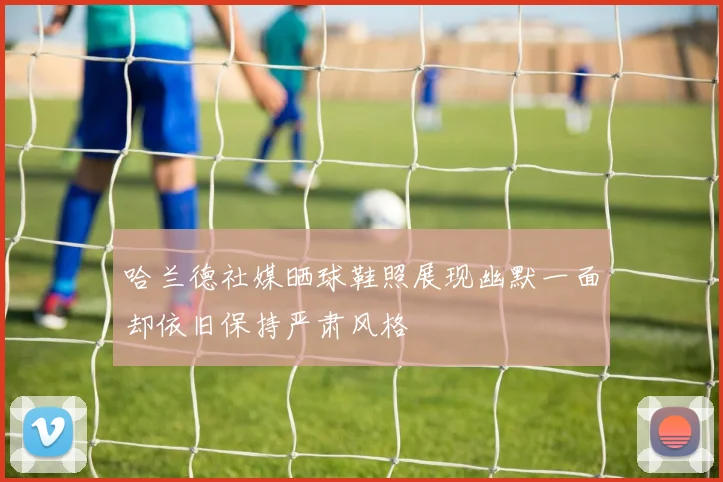 哈兰德社媒晒球鞋照展现幽默一面却依旧保持严肃风格