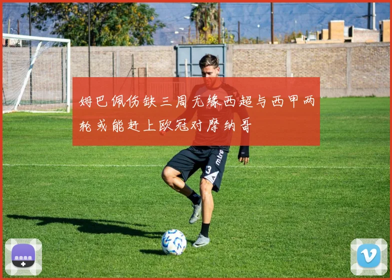 姆巴佩伤缺三周无缘西超与西甲两轮或能赶上欧冠对摩纳哥