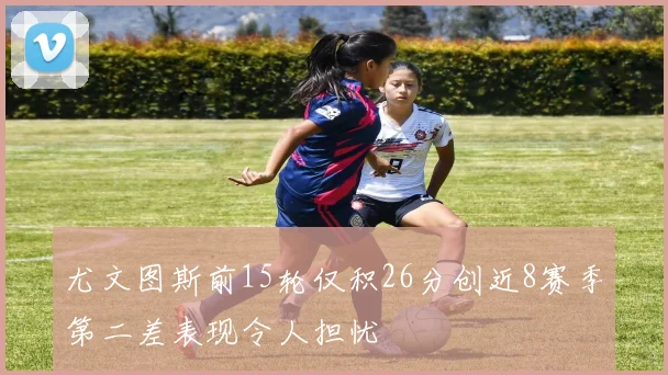 尤文图斯前15轮仅积26分创近8赛季第二差表现令人担忧