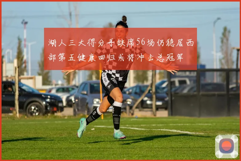 湖人三大得分手缺席56场仍稳居西部第五健康回归或将冲击总冠军