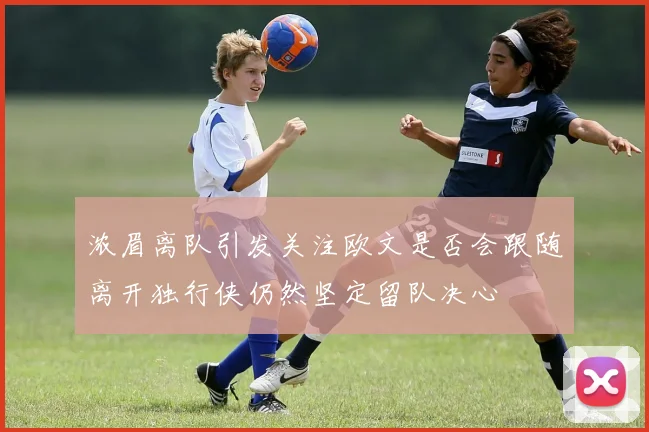 浓眉离队引发关注欧文是否会跟随离开独行侠仍然坚定留队决心