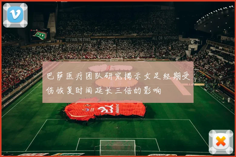 巴萨医疗团队研究揭示女足经期受伤恢复时间延长三倍的影响