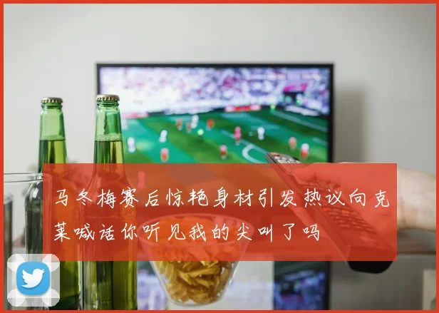 马冬梅赛后惊艳身材引发热议向克莱喊话你听见我的尖叫了吗