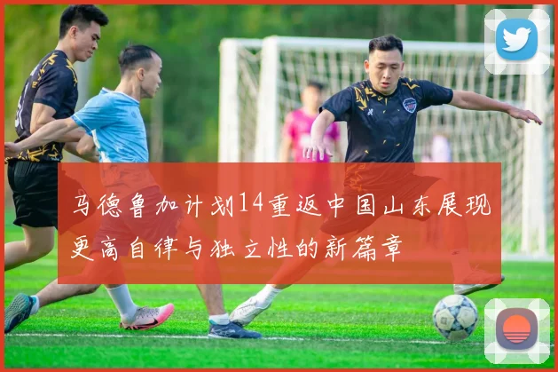 马德鲁加计划14重返中国山东展现更高自律与独立性的新篇章