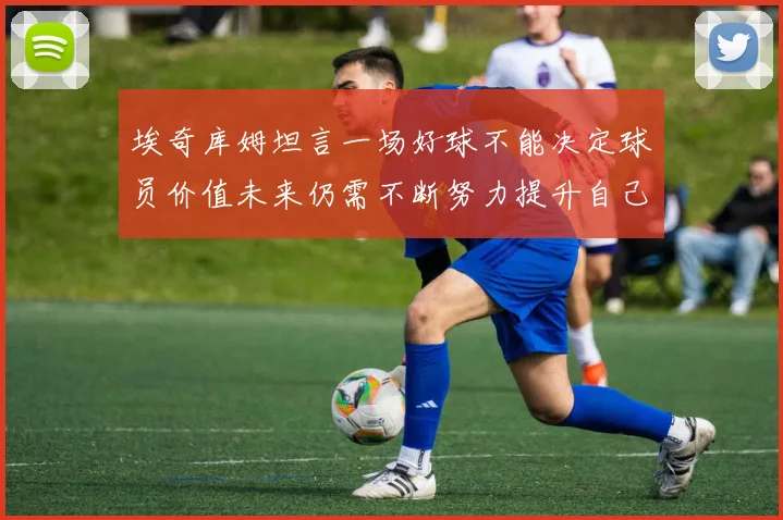 埃奇库姆坦言一场好球不能决定球员价值未来仍需不断努力提升自己